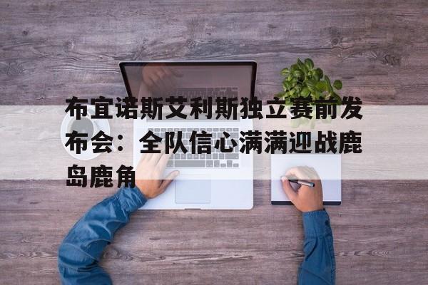 1xBit体育视频-关于布宜诺斯艾利斯独立赛前发布会：全队信心满满迎战鹿岛鹿角的信息
