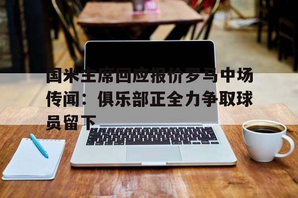 1xBit体育网址-国米主席回应报价罗马中场传闻：俱乐部正全力争取球员留下的简单介绍